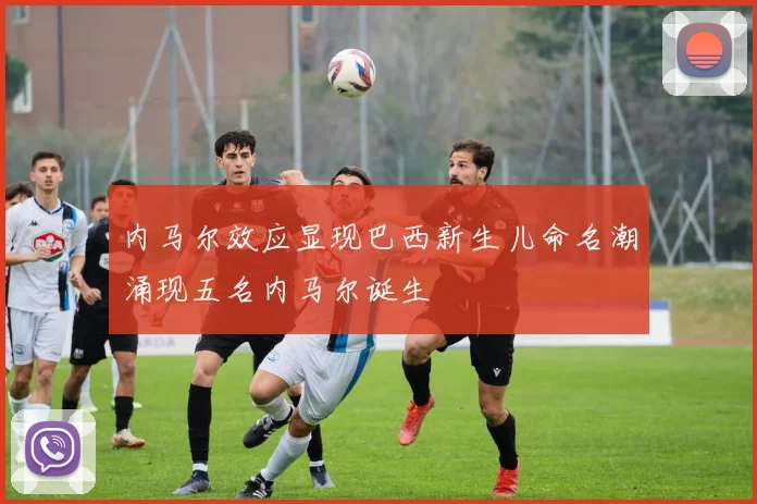 内马尔效应显现巴西新生儿命名潮涌现五名内马尔诞生