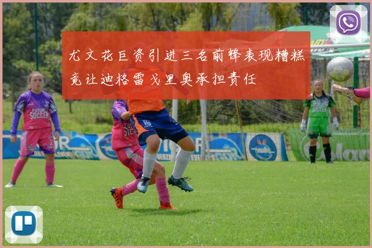 尤文花巨资引进三名前锋表现糟糕竟让迪格雷戈里奥承担责任