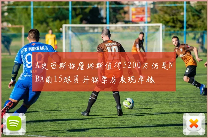 A史密斯称詹姆斯值得5200万仍是NBA前15球员并称票房表现卓越