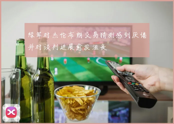 绿军对杰伦布朗交易猜测感到厌倦并对谈判进展愈发沮丧