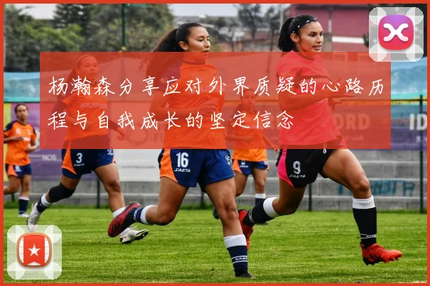 杨瀚森分享应对外界质疑的心路历程与自我成长的坚定信念