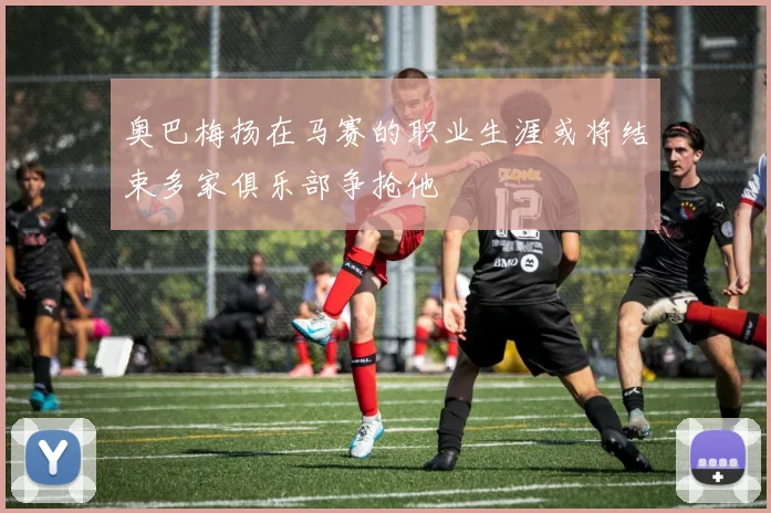 奥巴梅扬在马赛的职业生涯或将结束多家俱乐部争抢他