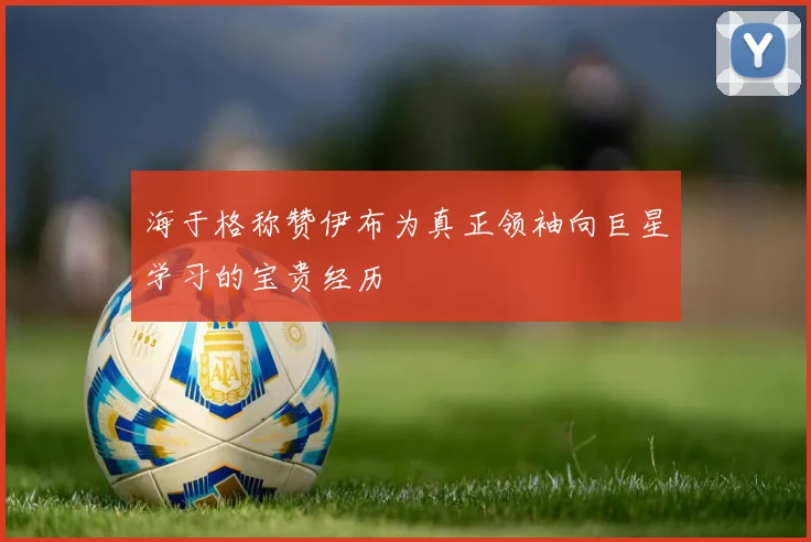 海于格称赞伊布为真正领袖向巨星学习的宝贵经历