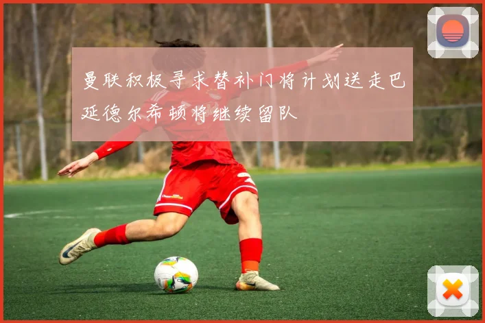 曼联积极寻求替补门将计划送走巴延德尔希顿将继续留队