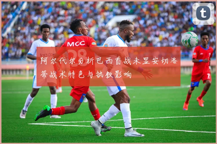 阿尔代尔分析巴西首战未显安切洛蒂战术特色与执教影响