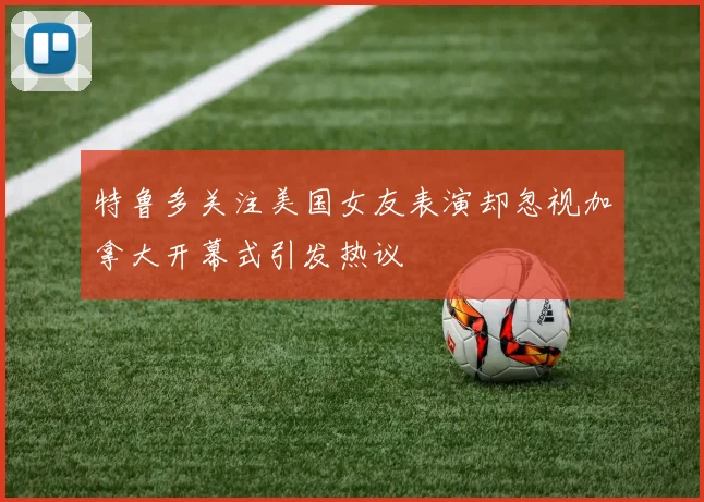 特鲁多关注美国女友表演却忽视加拿大开幕式引发热议