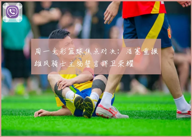 周一竞彩篮球焦点对决：活塞重振雄风骑士主场誓言捍卫荣耀