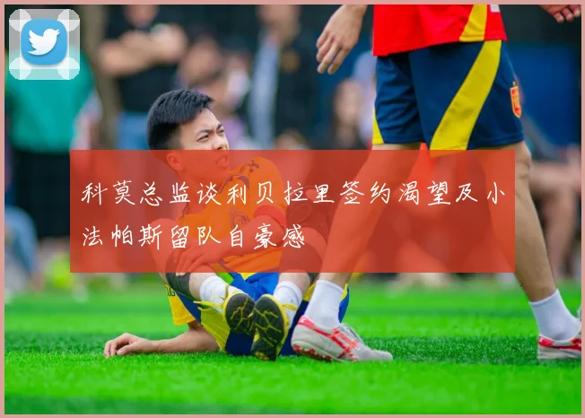 科莫总监谈利贝拉里签约渴望及小法帕斯留队自豪感