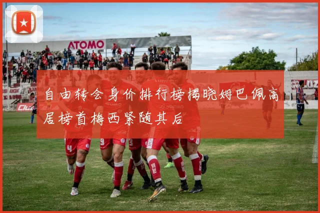 自由转会身价排行榜揭晓姆巴佩高居榜首梅西紧随其后